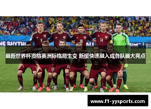 最新世界杯资格赛洲际格局生变 新援快速融入成各队最大亮点