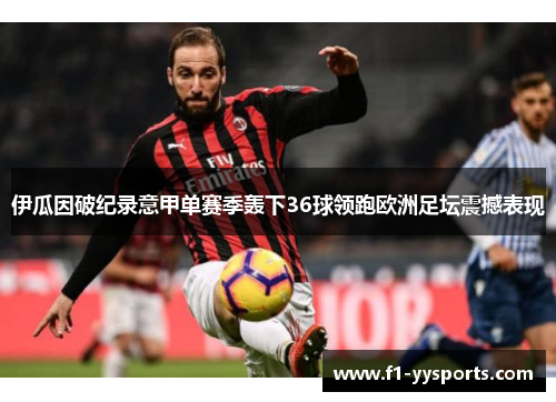 伊瓜因破纪录意甲单赛季轰下36球领跑欧洲足坛震撼表现